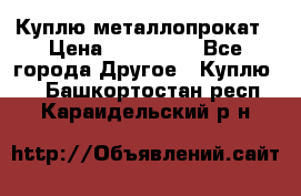 Куплю металлопрокат › Цена ­ 800 000 - Все города Другое » Куплю   . Башкортостан респ.,Караидельский р-н